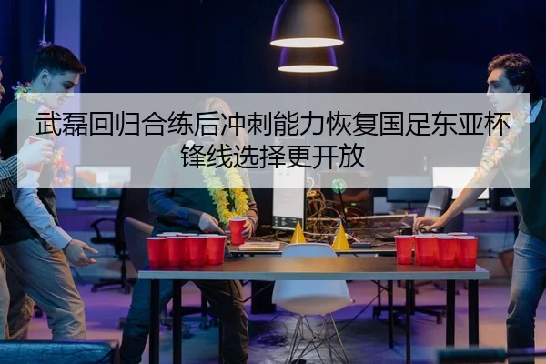 武磊回归合练后冲刺能力恢复国足东亚杯锋线选择更开放